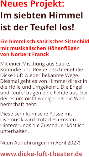 Neues Projekt: Im siebten Himmel ist der Teufel los!  Ein himmlisch-satirisches Sittenbild mit musikalischen Höhenflügen von Norbert Franck  Mit einer Mischung aus Satire, Komödie und Revue beschreitet die Dicke Luft wieder bekannte Wege. Diesmal geht es von Himmel direkt in die Hölle und umgekehrt. Die Engel und Teufel tragen eine Fehde aus, bei der es um nicht weniger als die Welt- herrschaft geht.  Diese sehr komische Posse mit Livemusik wird trotz des ernsten Hintergrunds die Zuschauer köstlich unterhalten.  Neun Aufführungen im April 2027!  www.dicke-luft-theater.de